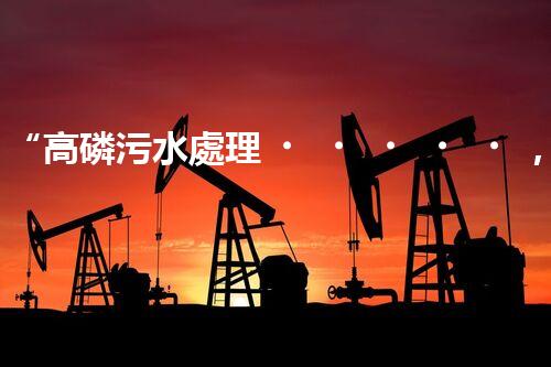 “高磷污水處理，環(huán)保先鋒，守護碧水藍(lán)天！”